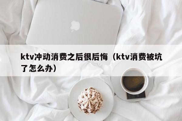 ktv冲动消费之后很后悔（ktv消费被坑了怎么办）